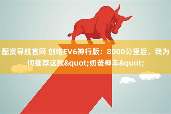 配资导航官网 创维EV6神行版：8000公里后，我为何推荐这款"奶爸神车"