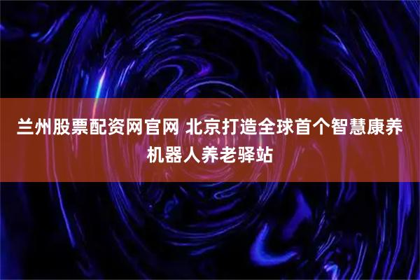 兰州股票配资网官网 北京打造全球首个智慧康养机器人养老驿站