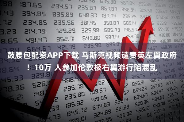 鼓腰包配资APP下载 马斯克视频谴责英左翼政府！10万 人参加伦敦极右翼游行陷混乱