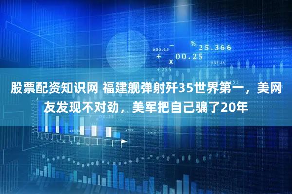 股票配资知识网 福建舰弹射歼35世界第一，美网友发现不对劲，美军把自己骗了20年