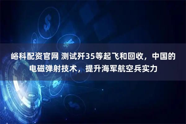 峪科配资官网 测试歼35等起飞和回收，中国的电磁弹射技术，提升海军航空兵实力