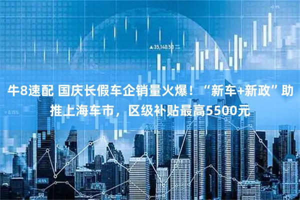 牛8速配 国庆长假车企销量火爆！“新车+新政”助推上海车市，区级补贴最高5500元