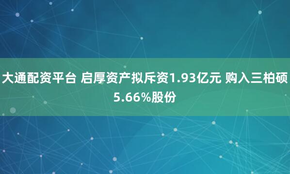 大通配资平台 启厚资产拟斥资1.93亿元 购入三柏硕5.66%股份