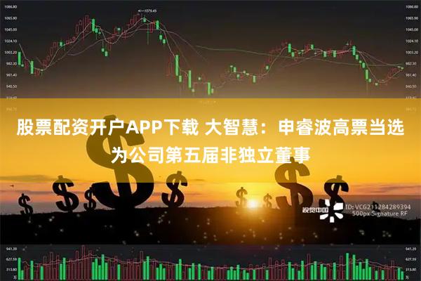 股票配资开户APP下载 大智慧：申睿波高票当选为公司第五届非独立董事
