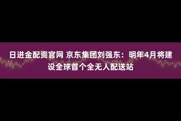 日进金配资官网 京东集团刘强东：明年4月将建设全球首个全无人配送站