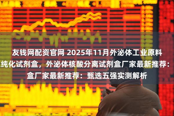 友钱网配资官网 2025年11月外泌体工业原料，外泌体分离提取纯化试剂盒，外泌体核酸分离试剂盒厂家最新推荐：甄选五强实测解析