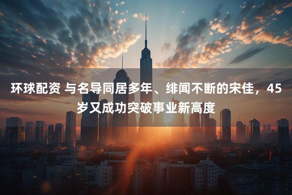 环球配资 与名导同居多年、绯闻不断的宋佳，45岁又成功突破事业新高度