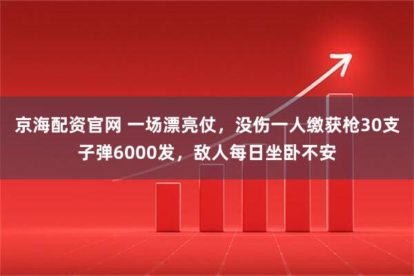 京海配资官网 一场漂亮仗，没伤一人缴获枪30支子弹6000发，敌人每日坐卧不安