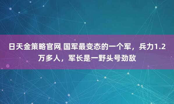 日天金策略官网 国军最变态的一个军，兵力1.2万多人，军长是一野头号劲敌