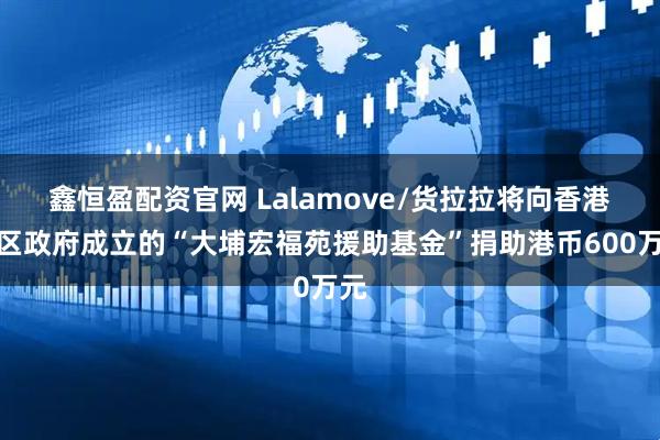 鑫恒盈配资官网 Lalamove/货拉拉将向香港特区政府成立的“大埔宏福苑援助基金”捐助港币600万元