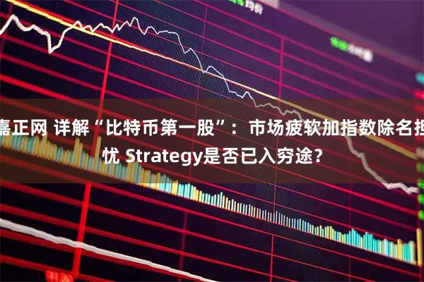 嘉正网 详解“比特币第一股”：市场疲软加指数除名担忧 Strategy是否已入穷途？