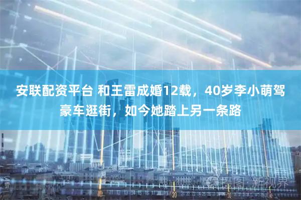 安联配资平台 和王雷成婚12载,40岁李小萌驾豪车逛街,如今她踏上另一条路