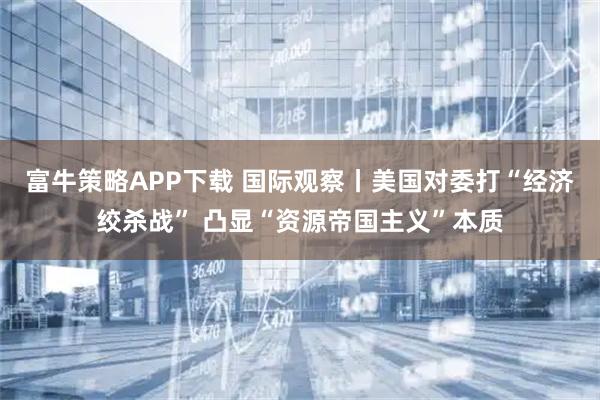 富牛策略APP下载 国际观察丨美国对委打“经济绞杀战” 凸显“资源帝国主义”本质