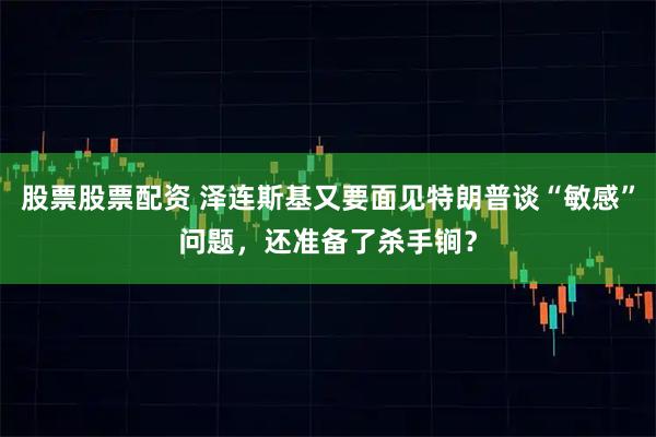 股票股票配资 泽连斯基又要面见特朗普谈“敏感”问题，还准备了杀手锏？