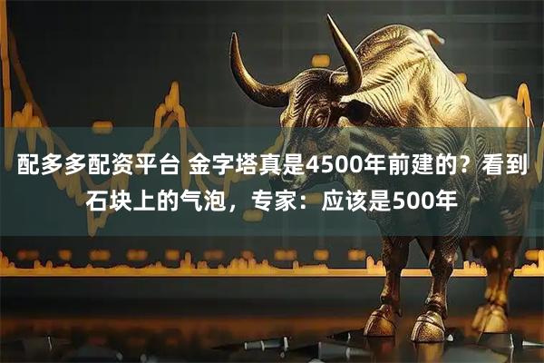 配多多配资平台 金字塔真是4500年前建的？看到石块上的气泡，专家：应该是500年