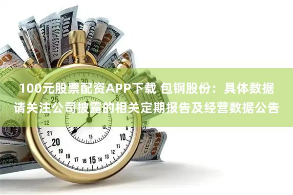 100元股票配资APP下载 包钢股份：具体数据请关注公司披露的相关定期报告及经营数据公告