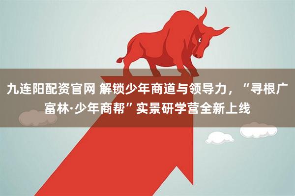 九连阳配资官网 解锁少年商道与领导力，“寻根广富林·少年商帮”实景研学营全新上线