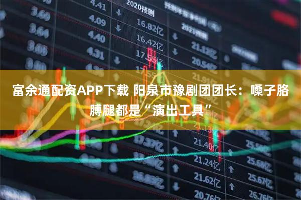 富余通配资APP下载 阳泉市豫剧团团长：嗓子胳膊腿都是“演出工具”