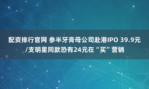 配资排行官网 参半牙膏母公司赴港IPO 39.9元/支明星同款恐有24元在“买”营销