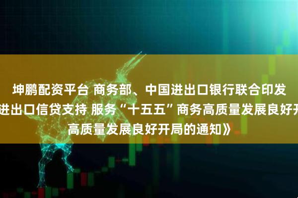 坤鹏配资平台 商务部、中国进出口银行联合印发《关于强化进出口信贷支持 服务“十五五”商务高质量发展良好开局的通知》