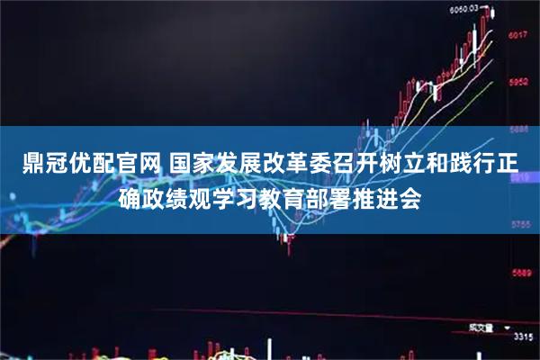 鼎冠优配官网 国家发展改革委召开树立和践行正确政绩观学习教育部署推进会