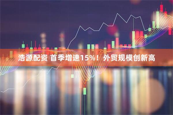 浩源配资 首季增速15%！外贸规模创新高