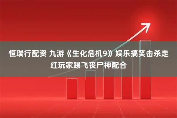 恒瑞行配资 九游《生化危机9》娱乐搞笑击杀走红玩家踢飞丧尸神配合
